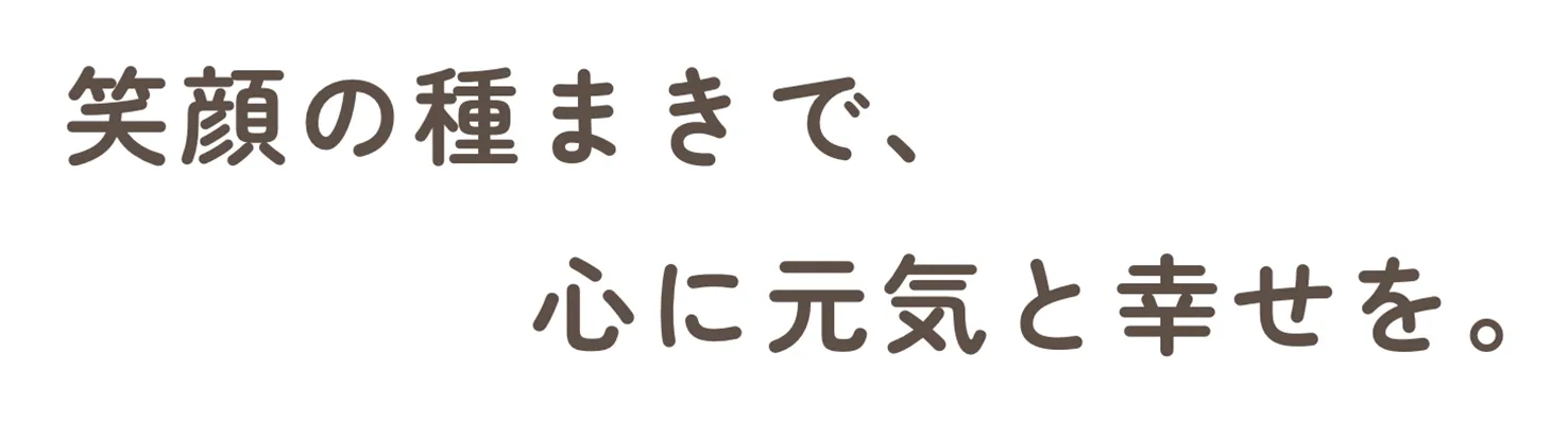 笑顔の種まきで、心に元気と幸せを。